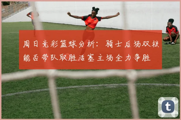周日竞彩篮球分析：骑士后场双核能否带队取胜活塞主场全力争胜