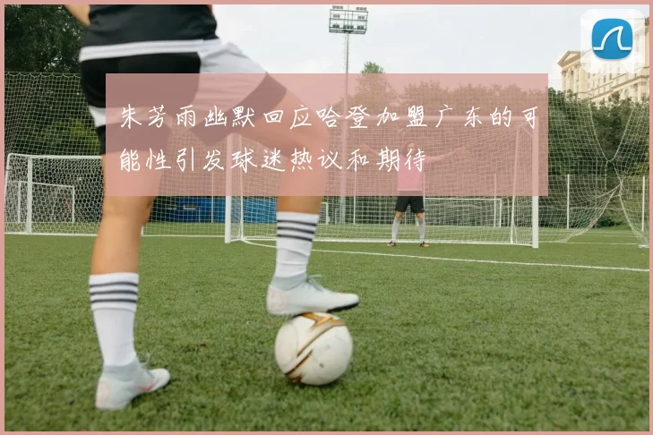 朱芳雨幽默回应哈登加盟广东的可能性引发球迷热议和期待