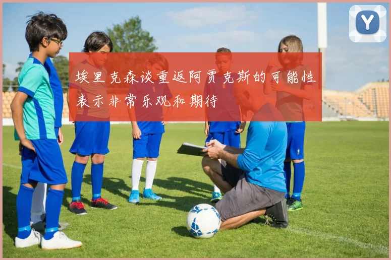 埃里克森谈重返阿贾克斯的可能性表示非常乐观和期待
