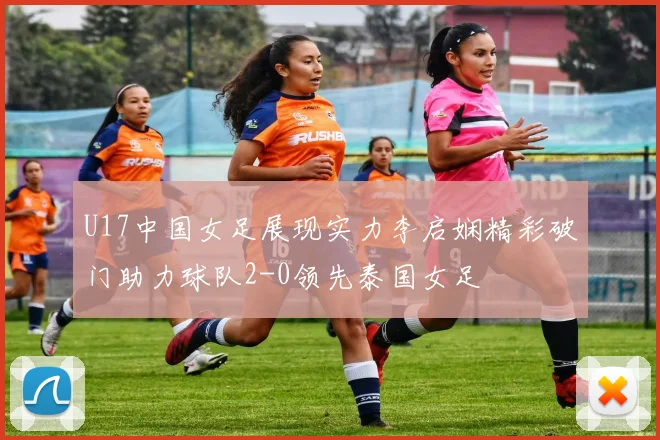 U17中国女足展现实力李启娴精彩破门助力球队2-0领先泰国女足