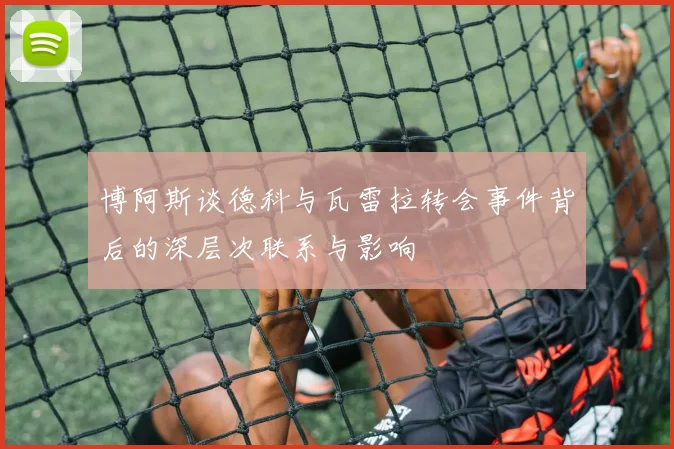 博阿斯谈德科与瓦雷拉转会事件背后的深层次联系与影响