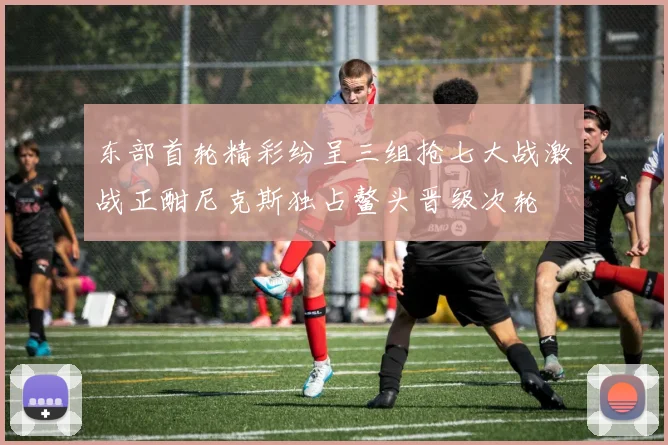 东部首轮精彩纷呈三组抢七大战激战正酣尼克斯独占鳌头晋级次轮