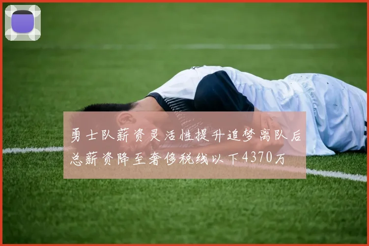 勇士队薪资灵活性提升追梦离队后总薪资降至奢侈税线以下4370万