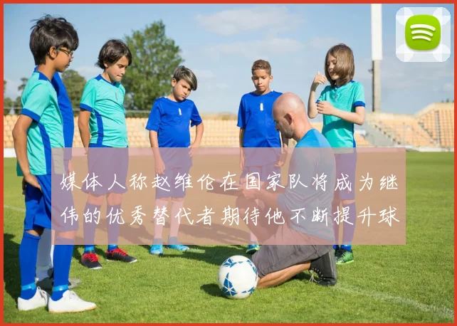 媒体人称赵维伦在国家队将成为继伟的优秀替代者期待他不断提升球技