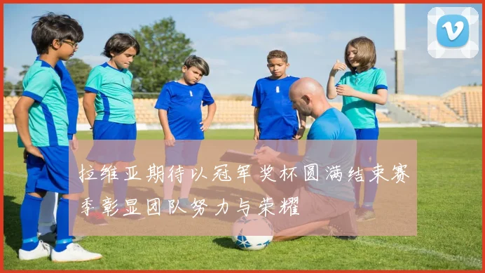 拉维亚期待以冠军奖杯圆满结束赛季彰显团队努力与荣耀