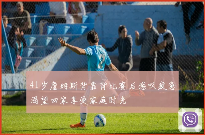 41岁詹姆斯背靠背比赛后感叹疲惫渴望回家享受家庭时光