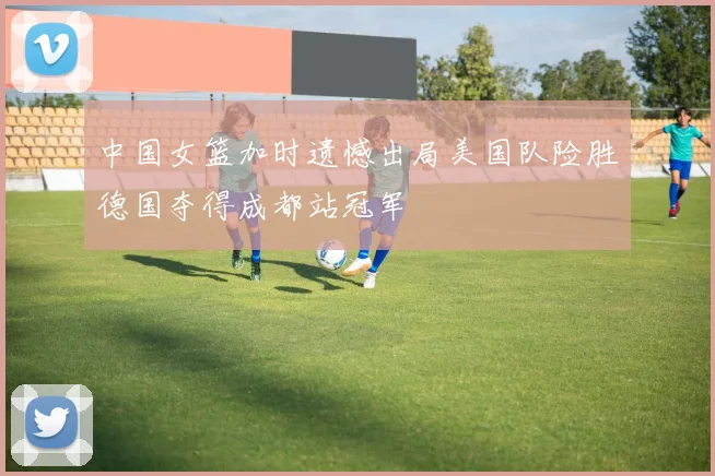 中国女篮加时遗憾出局美国队险胜德国夺得成都站冠军