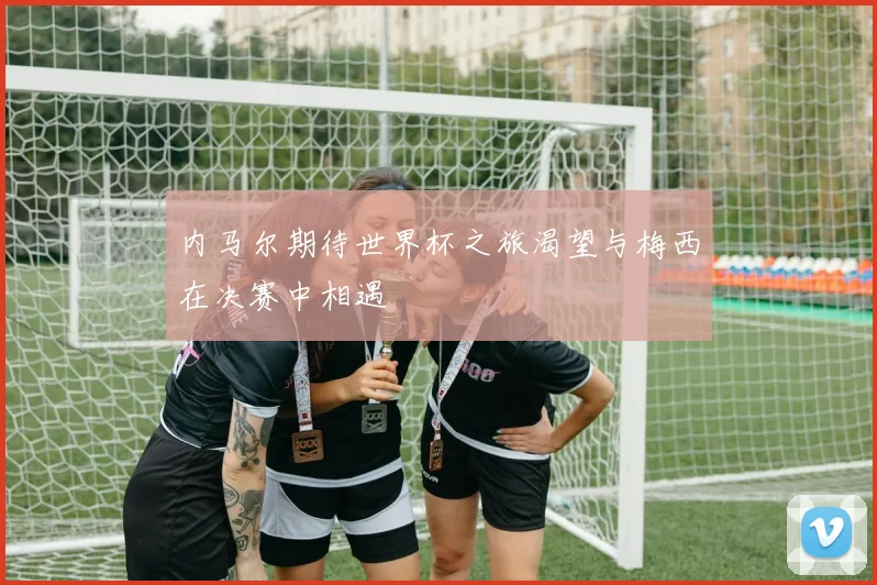 内马尔期待世界杯之旅渴望与梅西在决赛中相遇