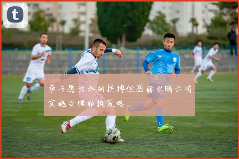 萨卡愿为加纳拼搏但图赫尔暗示将实施合理轮换策略