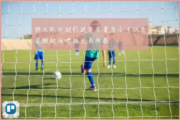 热火队计划引进字母哥与小卡双巨星掀起海啸级交易风暴