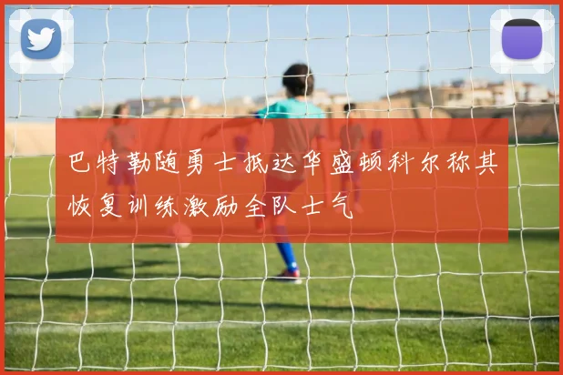巴特勒随勇士抵达华盛顿科尔称其恢复训练激励全队士气